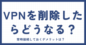 VPNを削除したらどうなるの？常時接続しておくデメリットは？