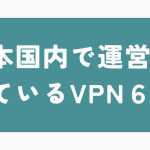 日本国内で運営されているVPN6選!メリットデメリットについても解説!