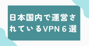 日本国内で運営されているVPN6選！メリットデメリットについても解説！