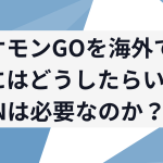 ポケモンGOを海外でやるにはどうしたらいい?VPNは必要なのか?